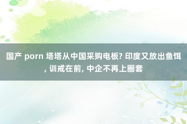 国产 porn 塔塔从中国采购电板? 印度又放出鱼饵， 训戒在前， 中企不再上圈套