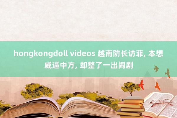 hongkongdoll videos 越南防长访菲， 本想威逼中方， 却整了一出闹剧