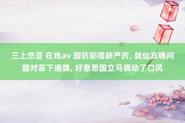 三上悠亚 在线av 国防部措辞严厉， 就仙宾礁问题对菲下通牒， 好意思国立马调动了口风