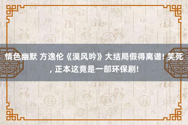 情色幽默 方逸伦《漠风吟》大结局假得离谱! 笑死， 正本这竟是一部环保剧!