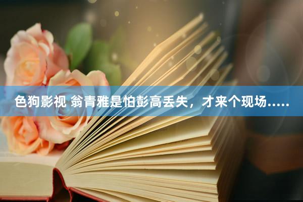 色狗影视 翁青雅是怕彭高丢失，才来个现场.....