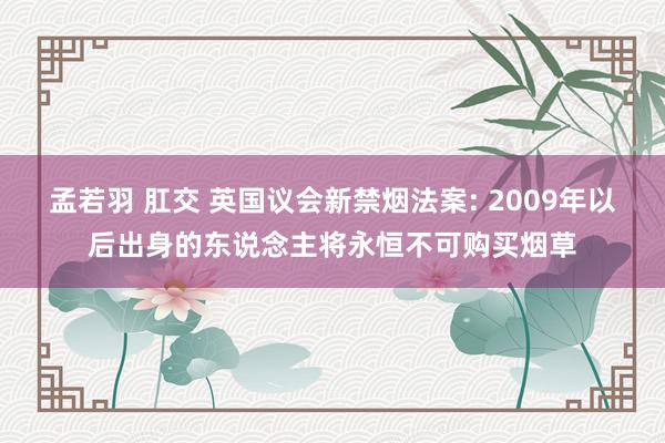 孟若羽 肛交 英国议会新禁烟法案: 2009年以后出身的东说念主将永恒不可购买烟草
