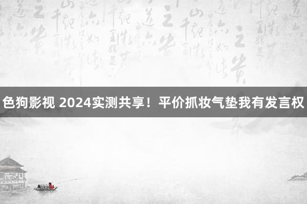 色狗影视 2024实测共享!平价抓妆气垫我有发言权