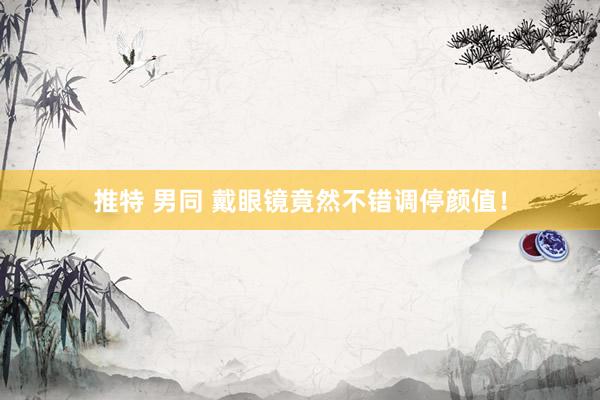 推特 男同 戴眼镜竟然不错调停颜值！