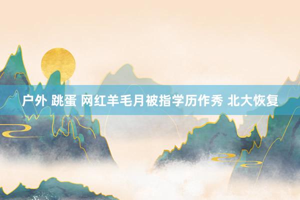 户外 跳蛋 网红羊毛月被指学历作秀 北大恢复