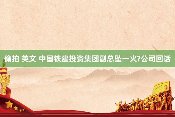 偷拍 英文 中国铁建投资集团副总坠一火?公司回话