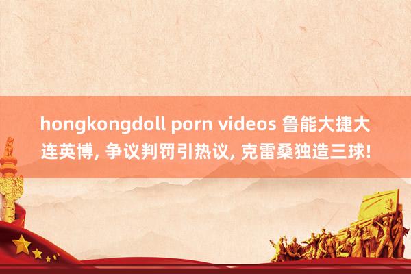 hongkongdoll porn videos 鲁能大捷大连英博， 争议判罚引热议， 克雷桑独造三球!
