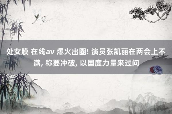 处女膜 在线av 爆火出圈! 演员张凯丽在两会上不满， 称要冲破， 以国度力量来过问