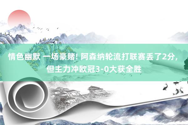 情色幽默 一场豪赌! 阿森纳轮流打联赛丢了2分， 但主力冲欧冠3-0大获全胜