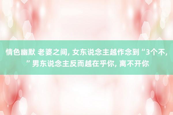情色幽默 老婆之间， 女东说念主越作念到“3个不， ”男东说念主反而越在乎你， 离不开你