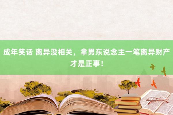 成年笑话 离异没相关,拿男东说念主一笔离异财产才是正事!