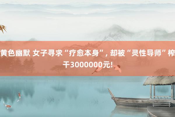 黄色幽默 女子寻求“疗愈本身”， 却被“灵性导师”榨干3000000元!