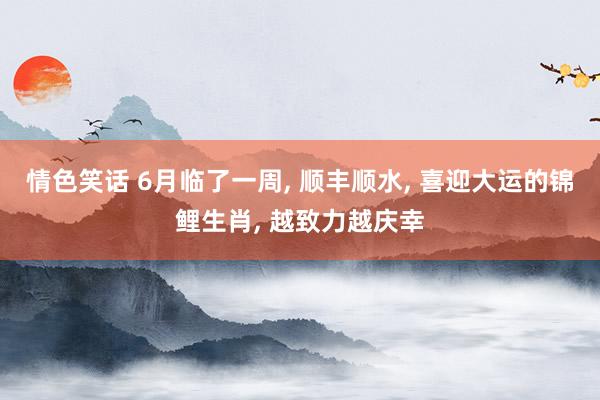 情色笑话 6月临了一周， 顺丰顺水， 喜迎大运的锦鲤生肖， 越致力越庆幸