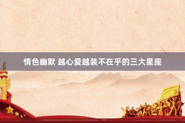 情色幽默 越心爱越装不在乎的三大星座