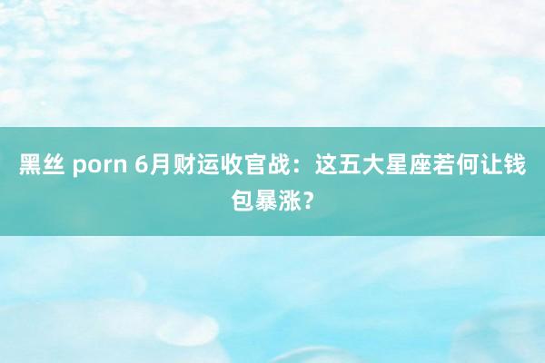 黑丝 porn 6月财运收官战：这五大星座若何让钱包暴涨？